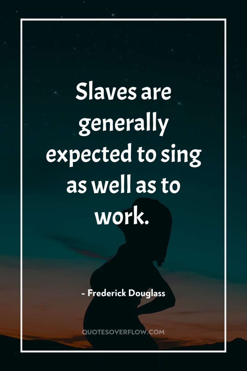 Slaves are generally expected to sing as well as to...