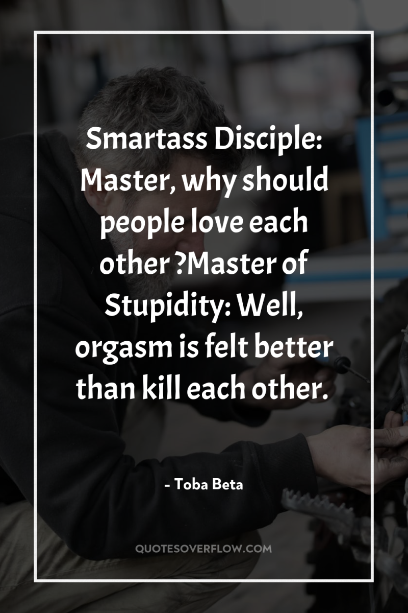 Smartass Disciple: Master, why should people love each other ?Master...