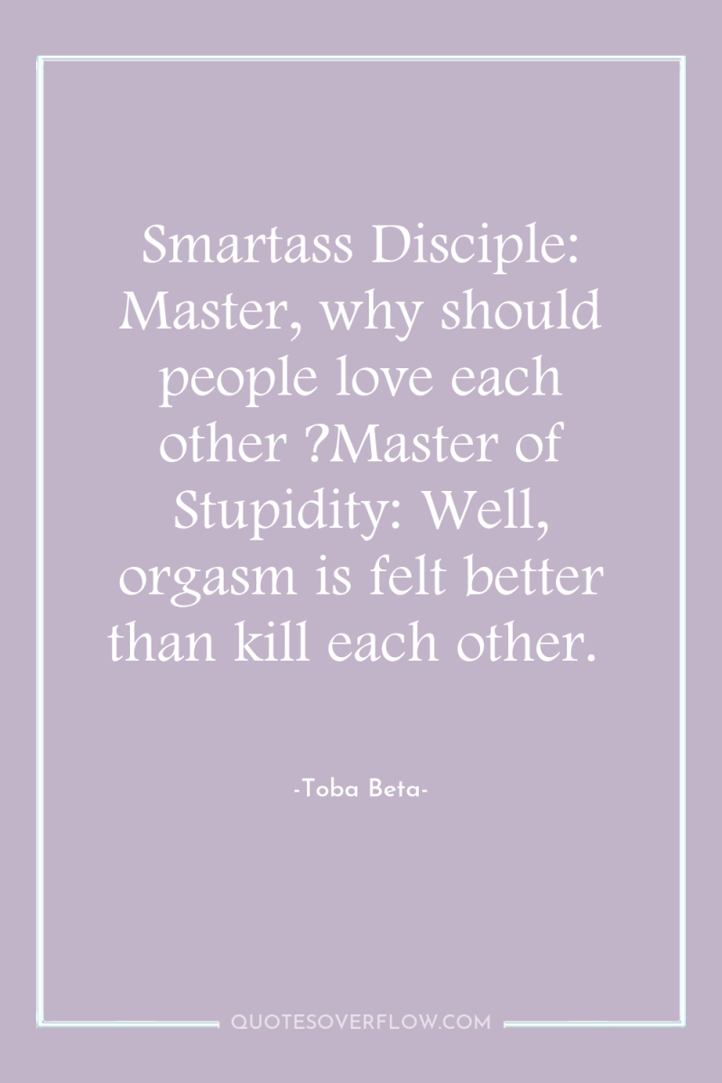 Smartass Disciple: Master, why should people love each other ?Master...