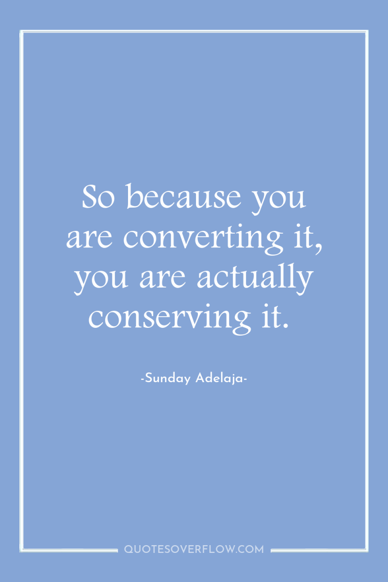 So because you are converting it, you are actually conserving...