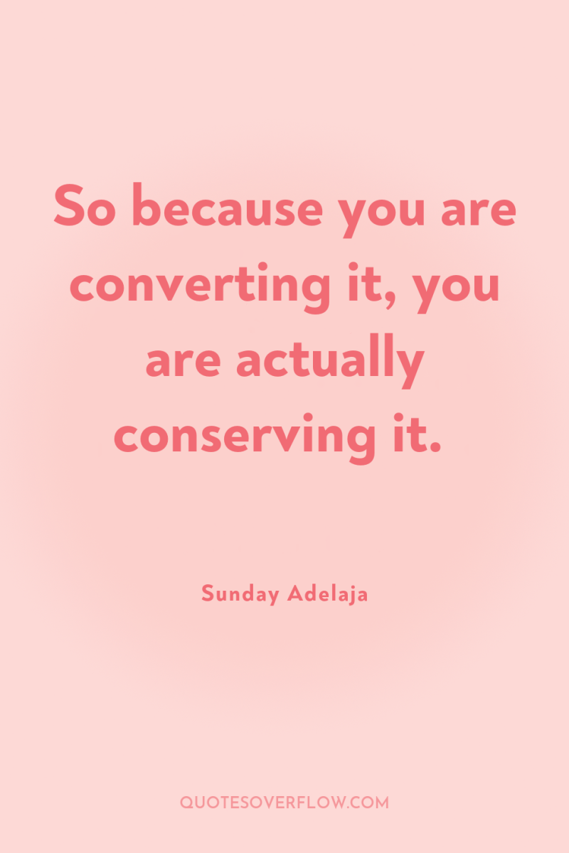 So because you are converting it, you are actually conserving...