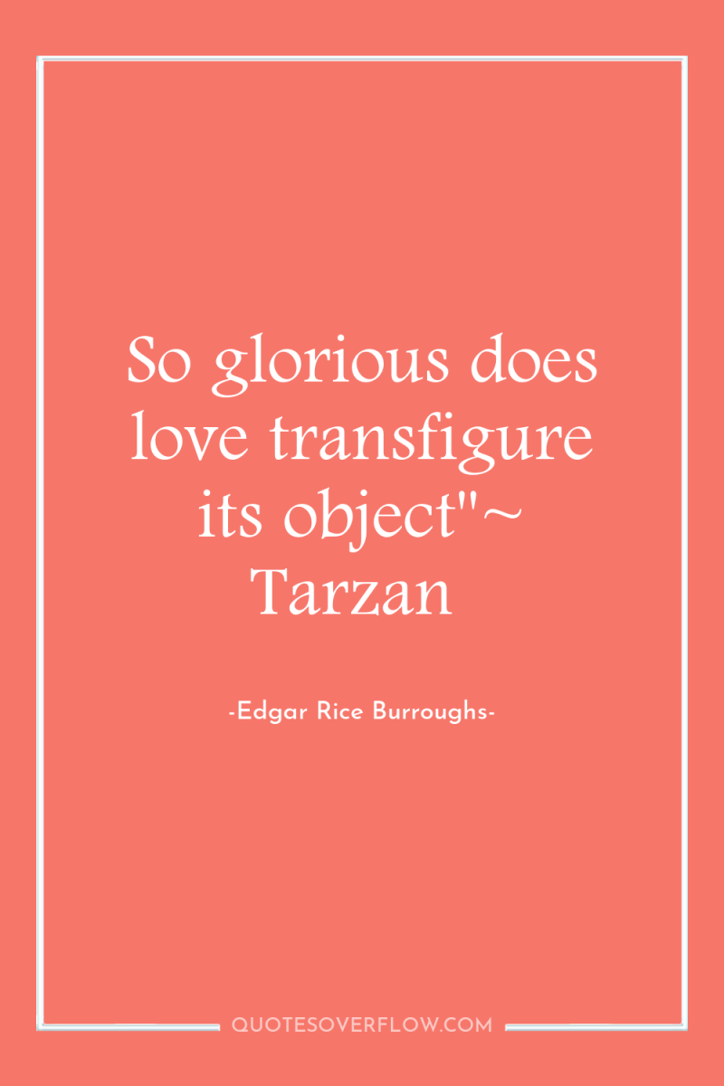 So glorious does love transfigure its object