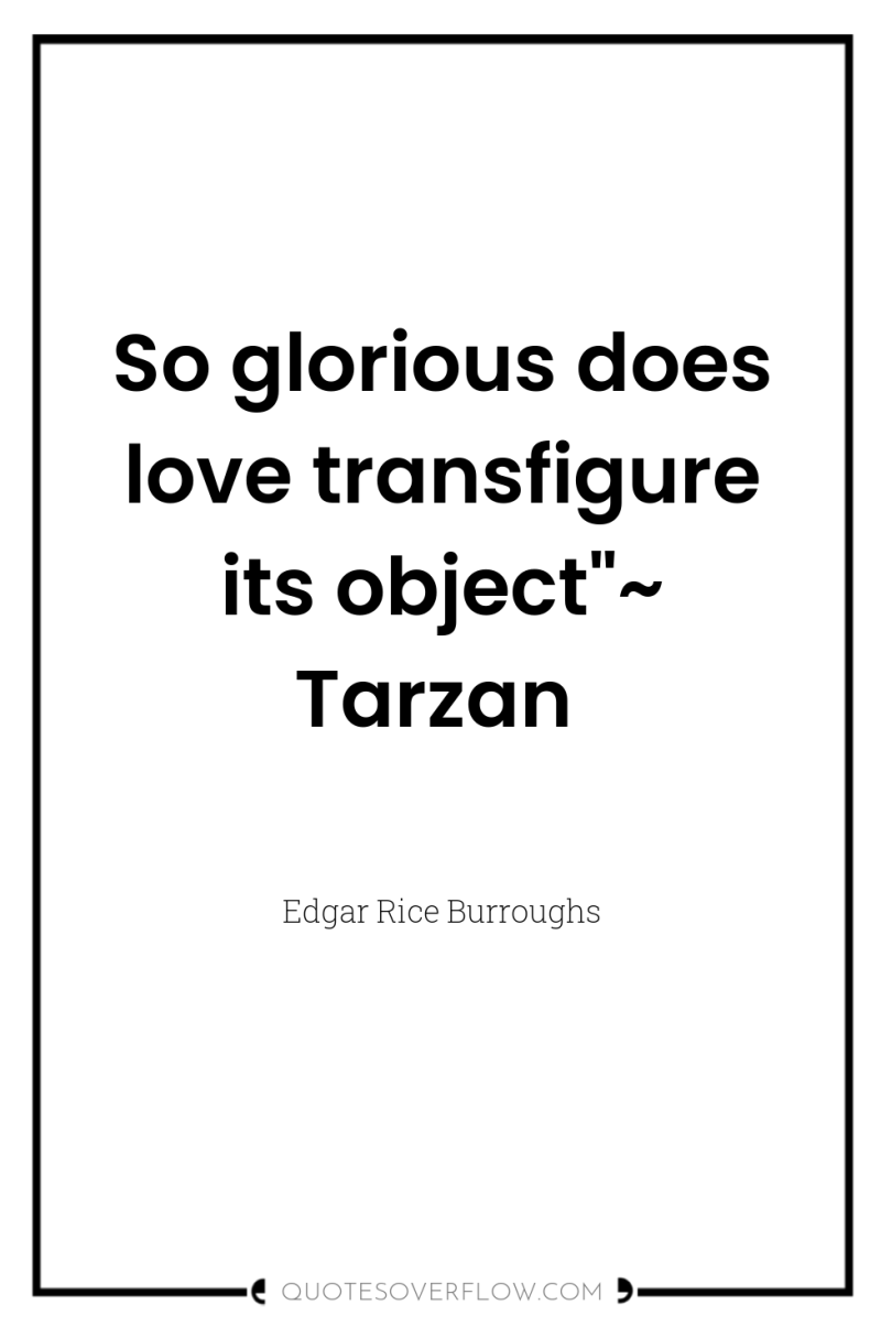 So glorious does love transfigure its object