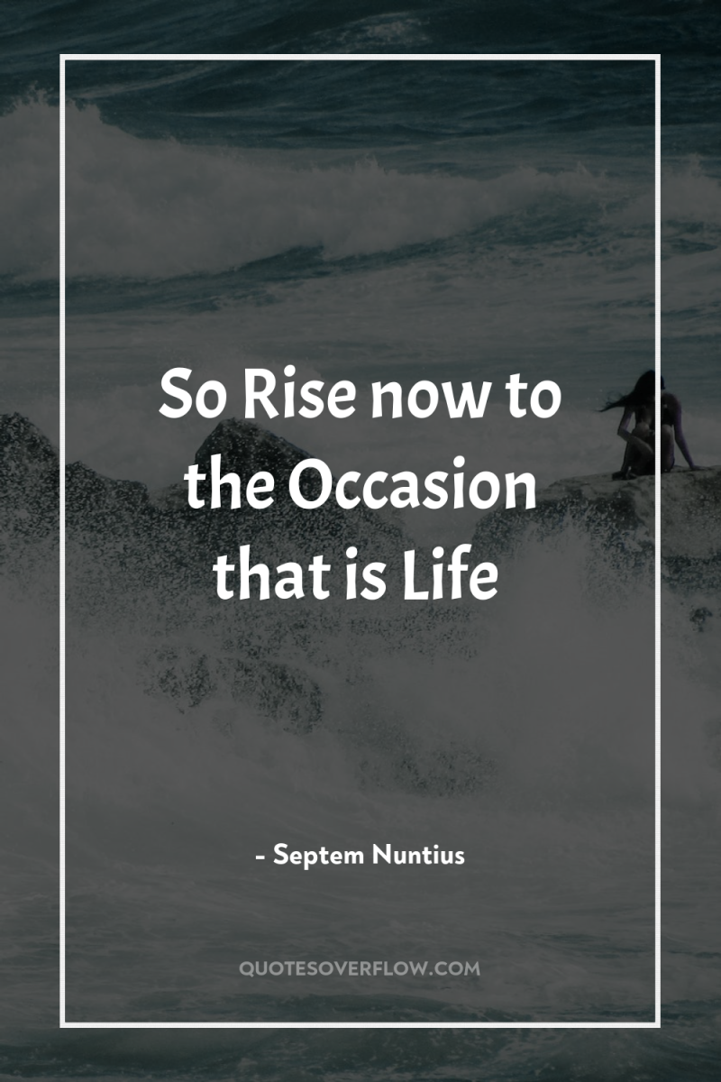 So Rise now to the Occasion that is Life 
