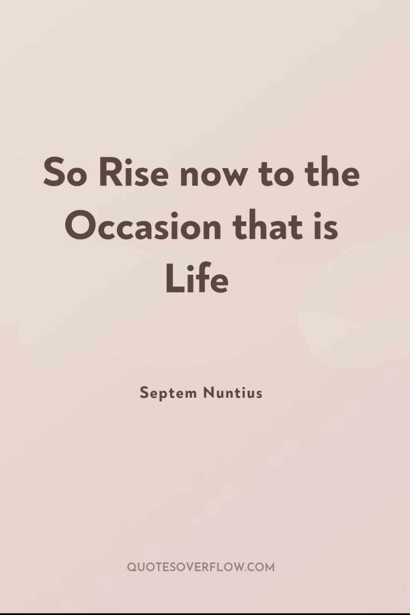 So Rise now to the Occasion that is Life 