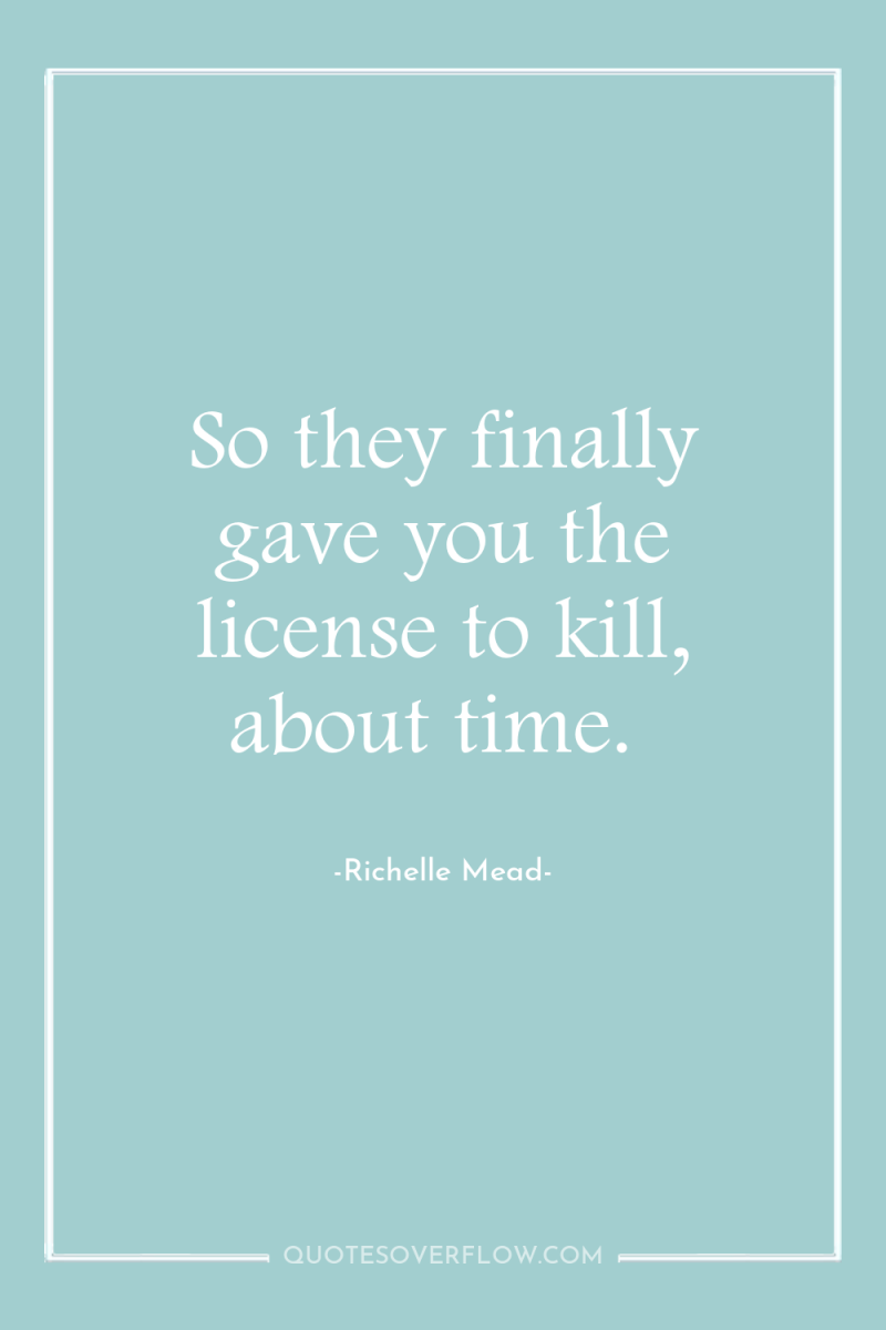So they finally gave you the license to kill, about...
