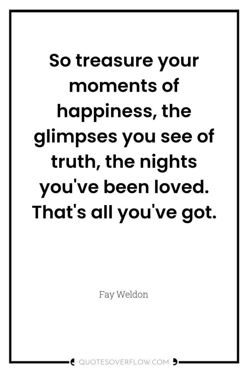 So treasure your moments of happiness, the glimpses you see...