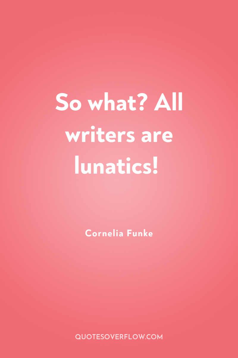 So what? All writers are lunatics! 