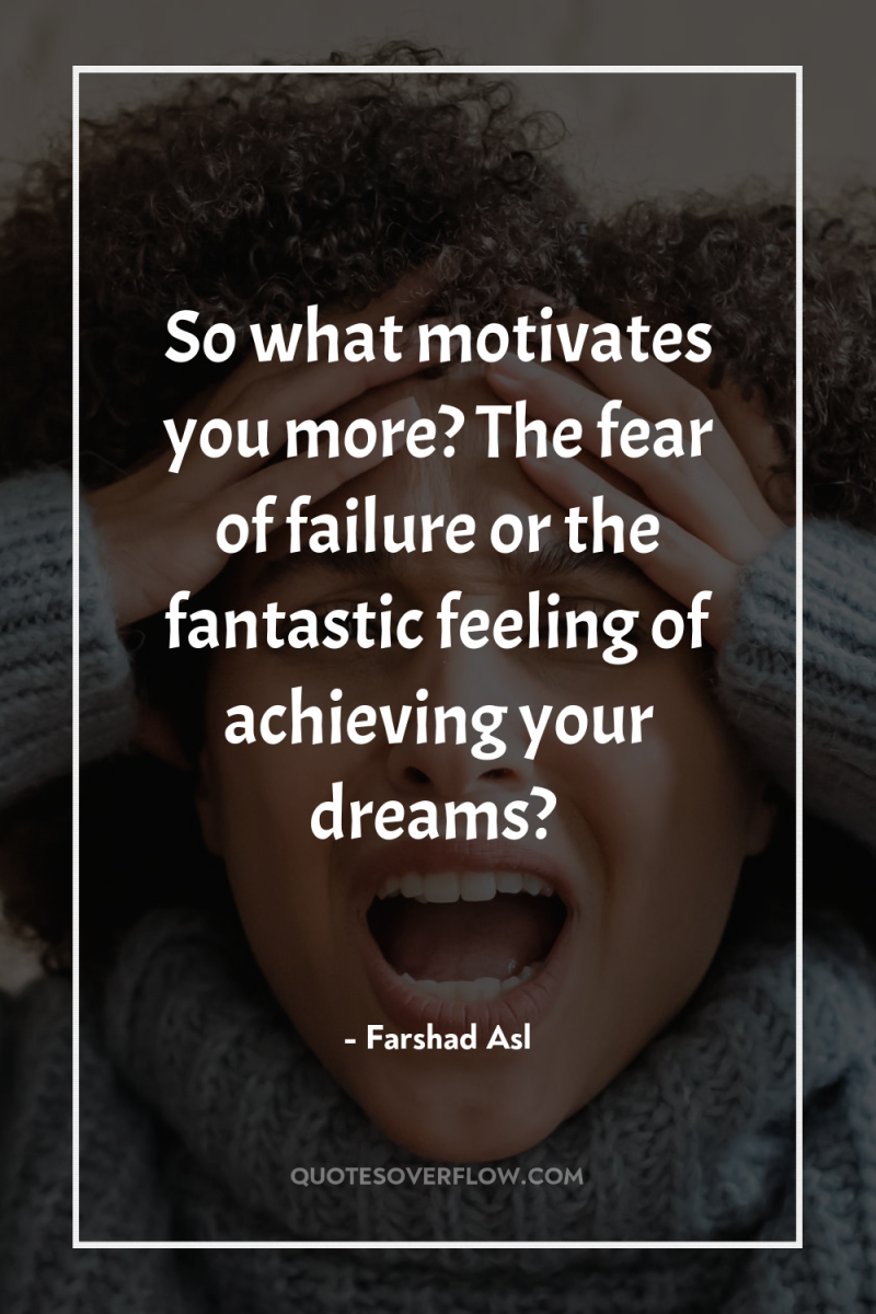 So what motivates you more? The fear of failure or...
