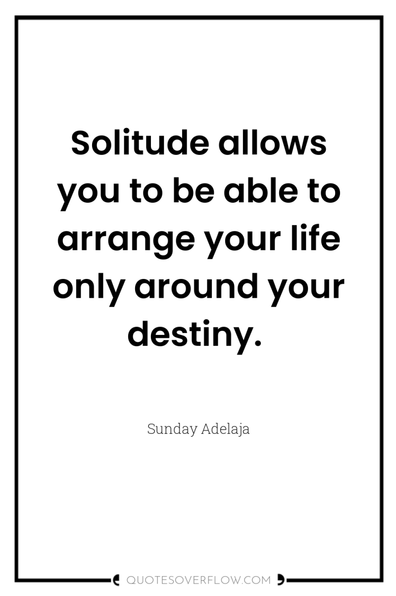 Solitude allows you to be able to arrange your life...