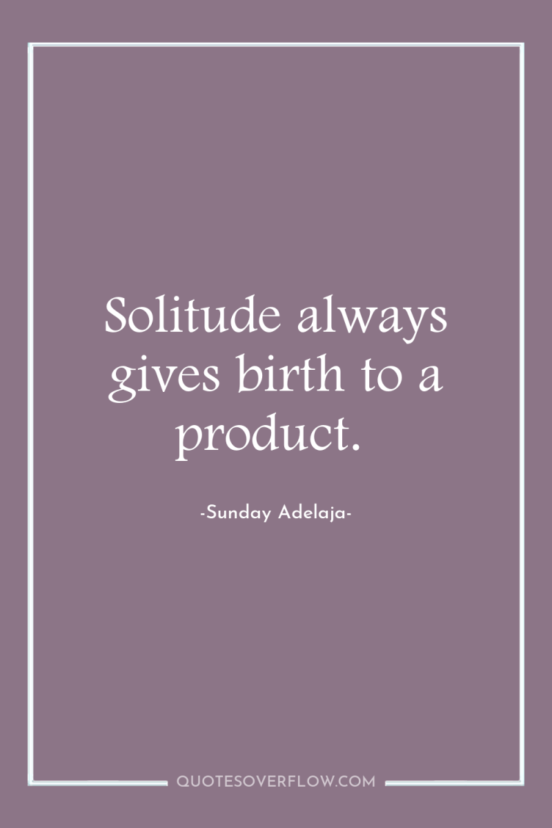 Solitude always gives birth to a product. 