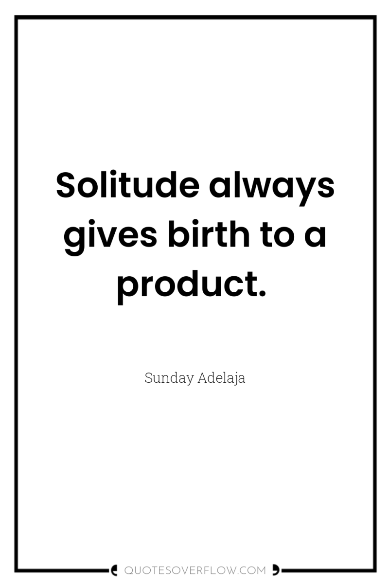 Solitude always gives birth to a product. 