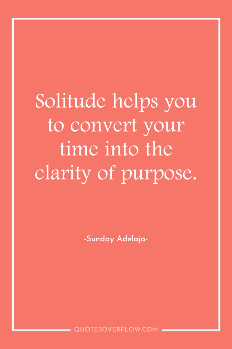 Solitude helps you to convert your time into the clarity...