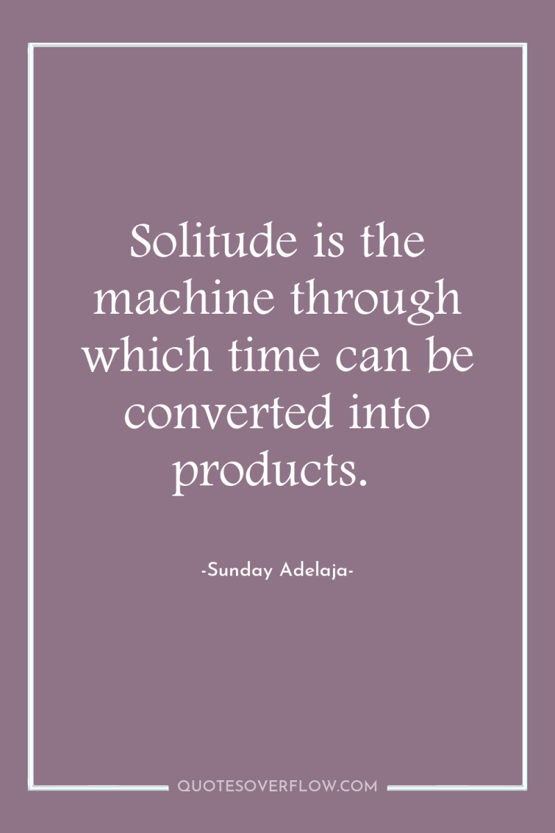 Solitude is the machine through which time can be converted...