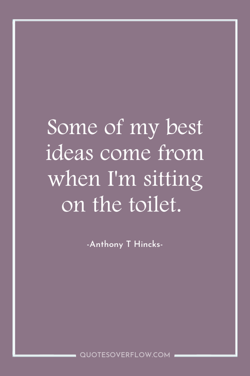 Some of my best ideas come from when I'm sitting...