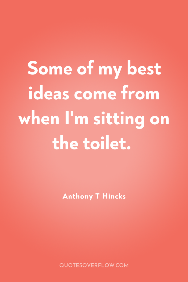Some of my best ideas come from when I'm sitting...