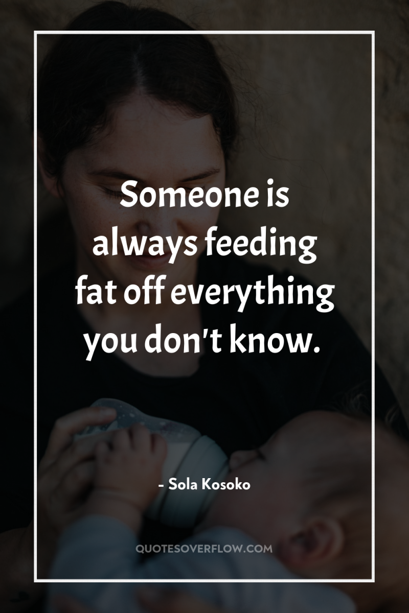 Someone is always feeding fat off everything you don't know. 