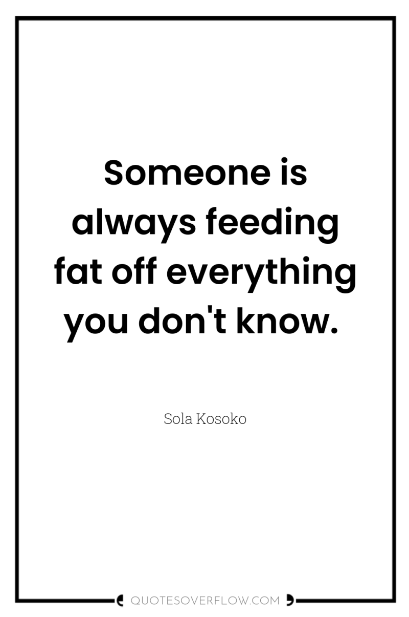 Someone is always feeding fat off everything you don't know. 