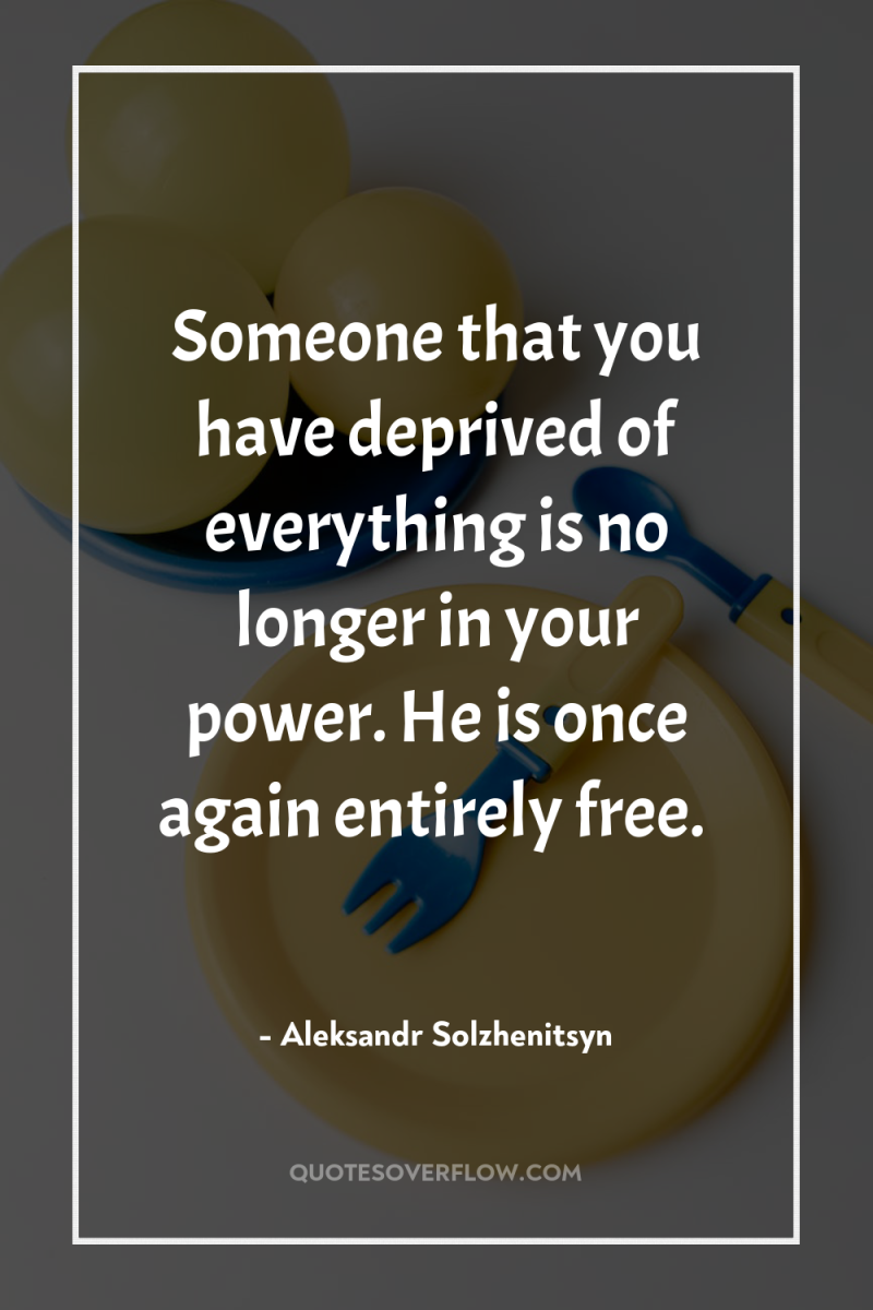 Someone that you have deprived of everything is no longer...