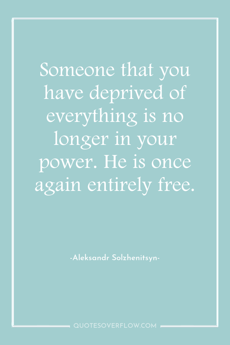 Someone that you have deprived of everything is no longer...