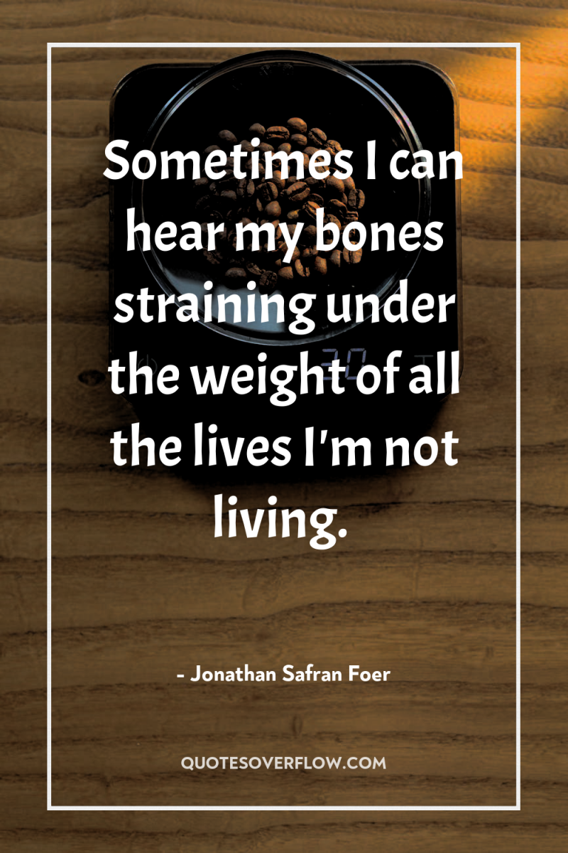 Sometimes I can hear my bones straining under the weight...