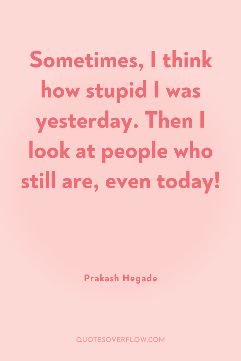 Sometimes, I think how stupid I was yesterday. Then I...