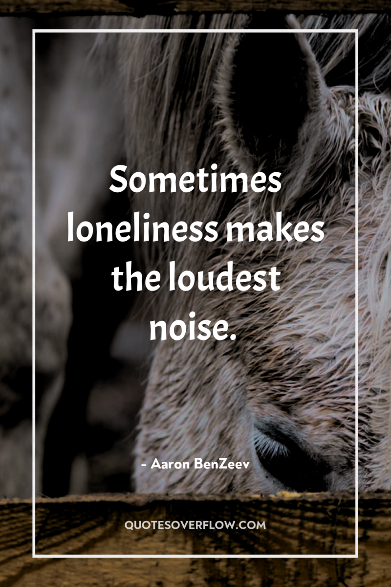 Sometimes loneliness makes the loudest noise. 