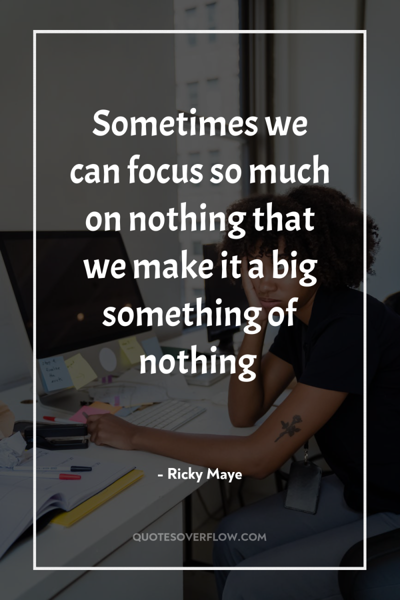 Sometimes we can focus so much on nothing that we...