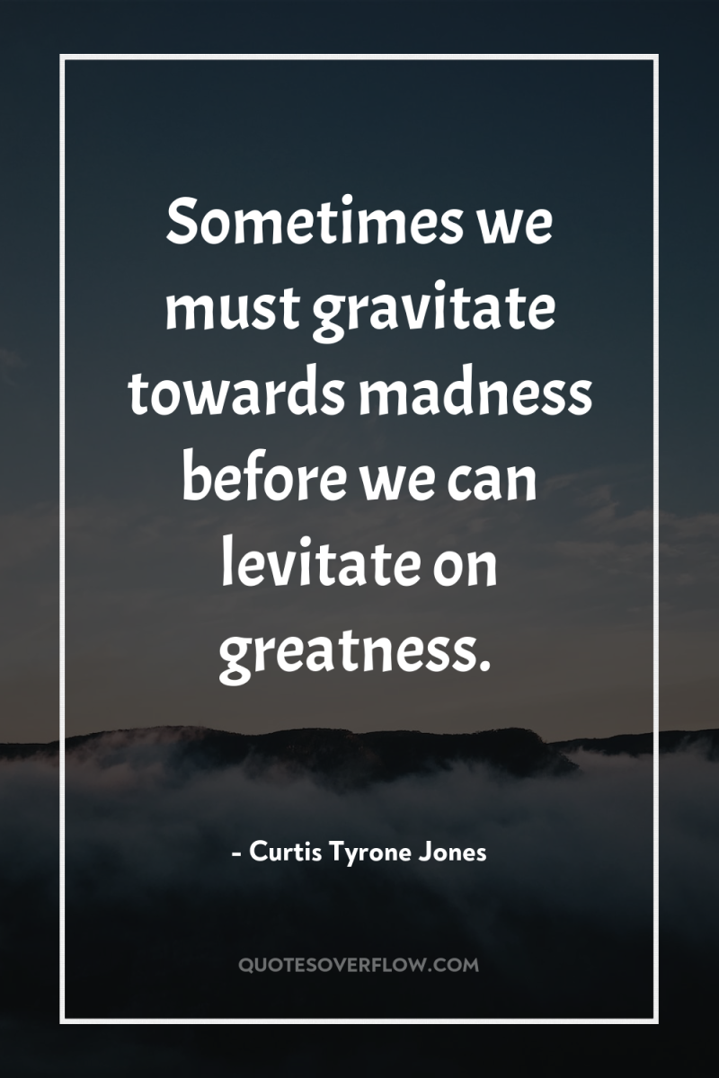 Sometimes we must gravitate towards madness before we can levitate...