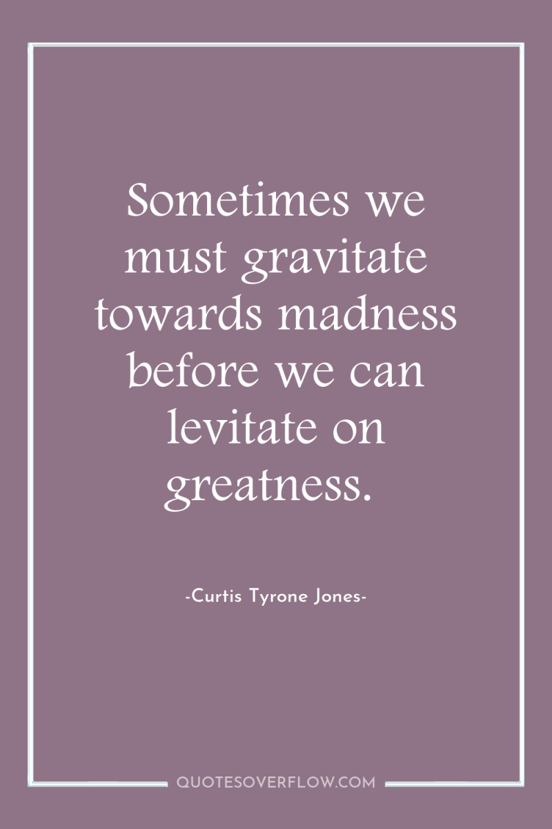 Sometimes we must gravitate towards madness before we can levitate...