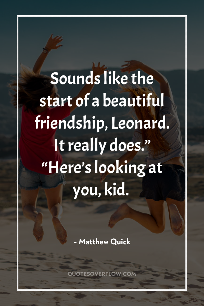 Sounds like the start of a beautiful friendship, Leonard. It...