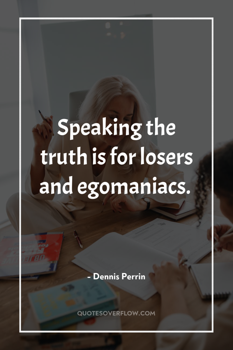 Speaking the truth is for losers and egomaniacs. 