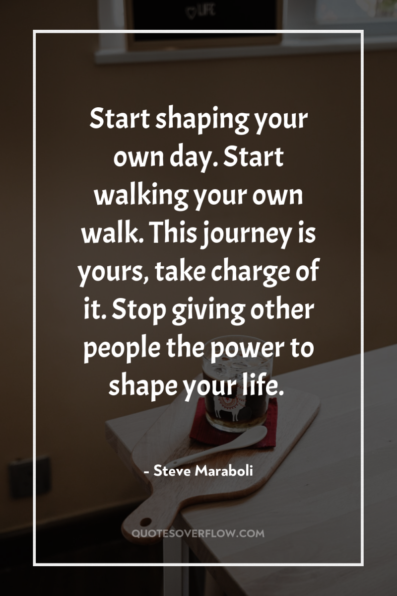 Start shaping your own day. Start walking your own walk....