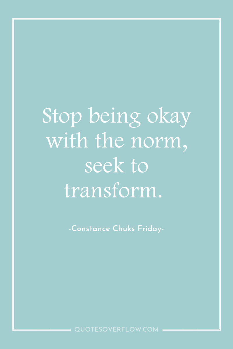 Stop being okay with the norm, seek to transform. 