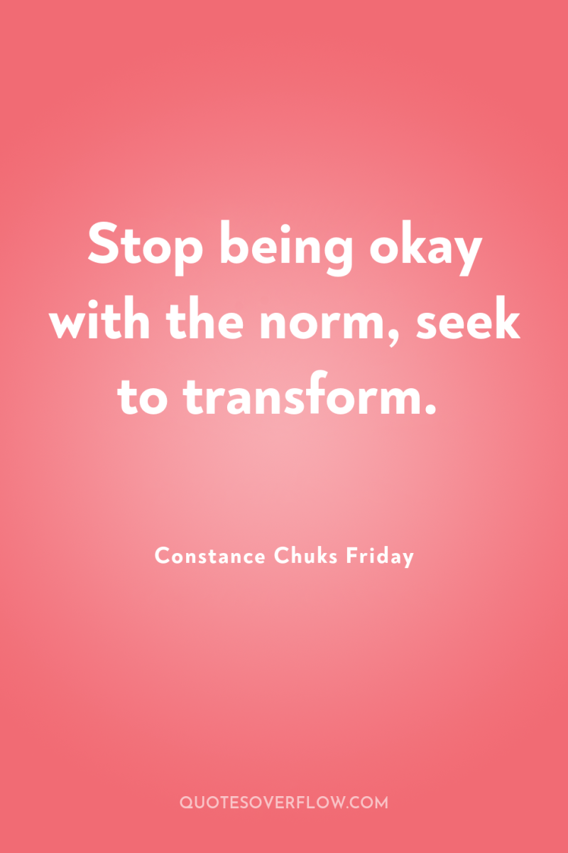 Stop being okay with the norm, seek to transform. 