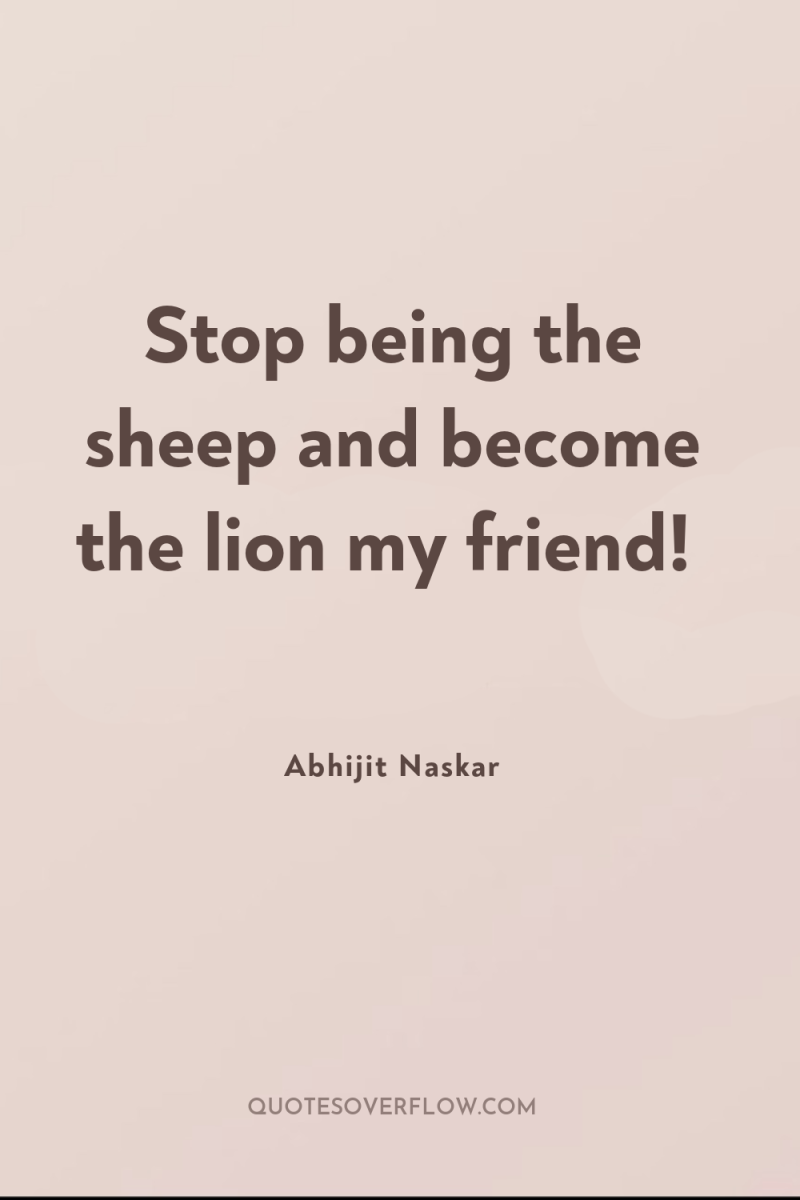 Stop being the sheep and become the lion my friend! 