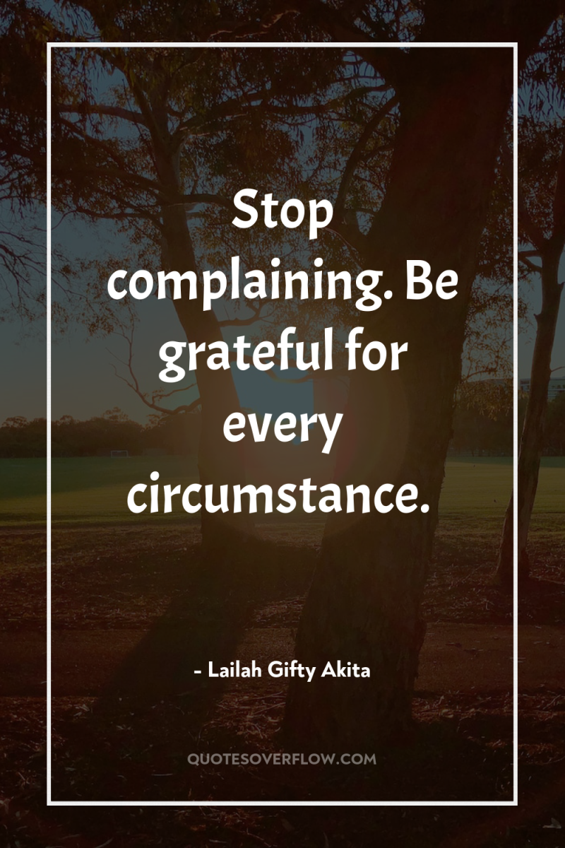 Stop complaining. Be grateful for every circumstance. 