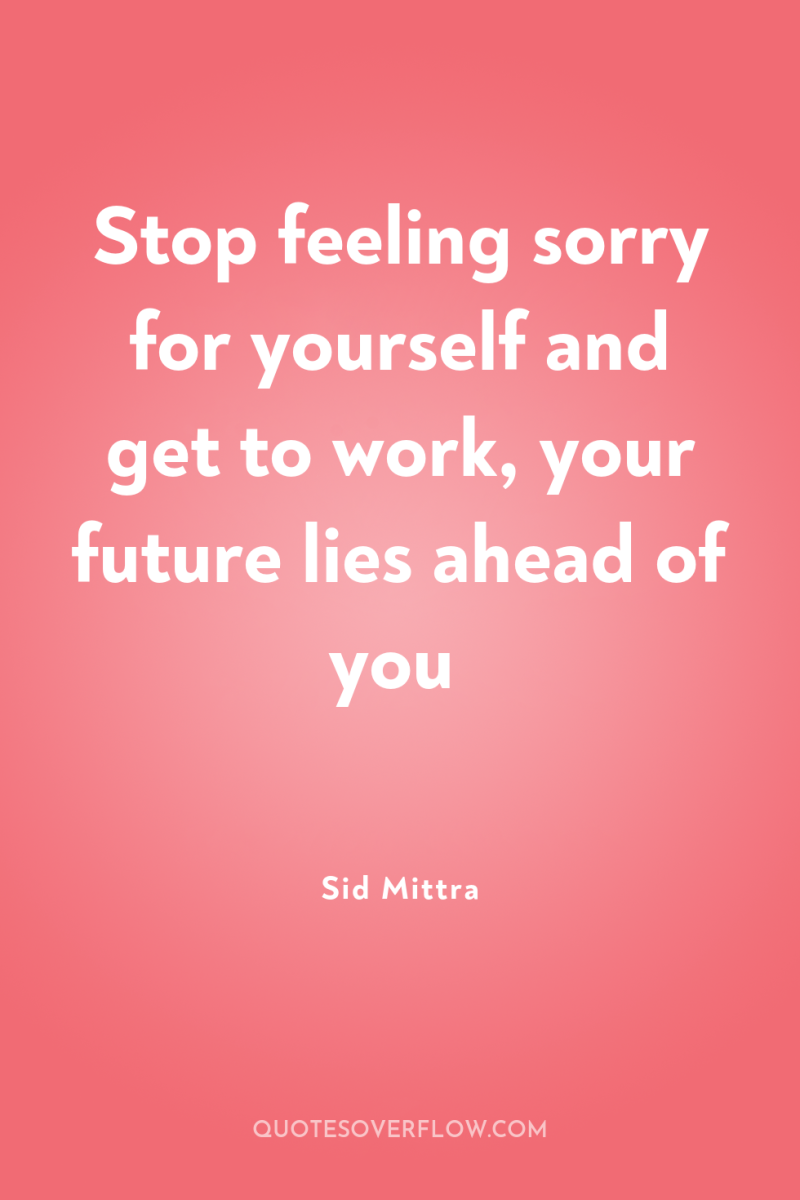 Stop feeling sorry for yourself and get to work, your...