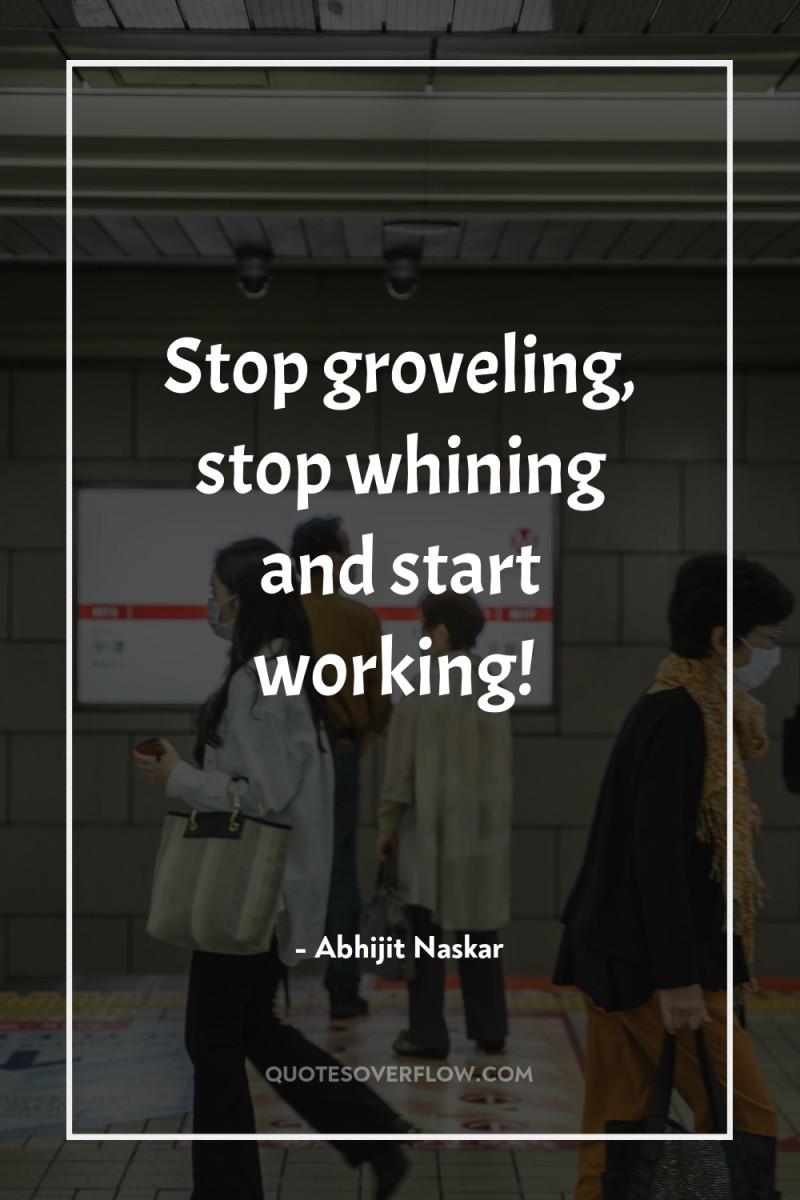 Stop groveling, stop whining and start working! 