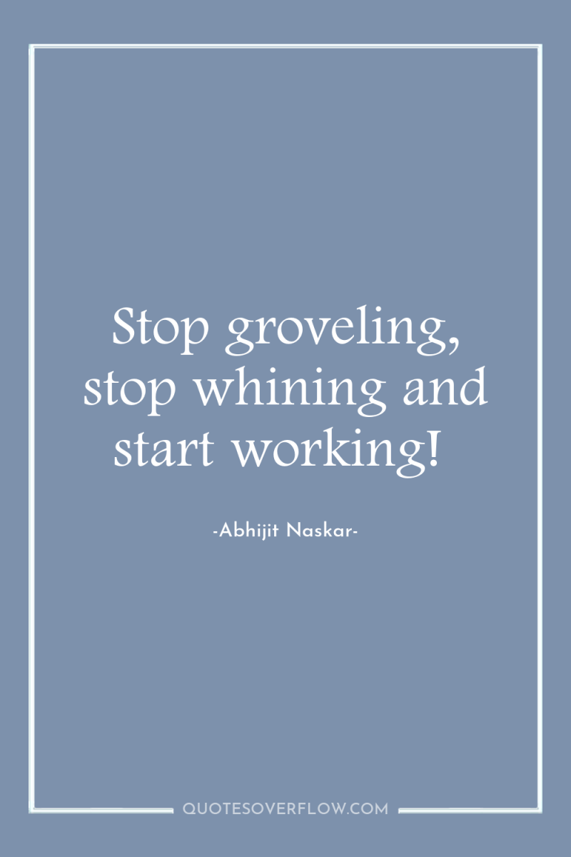 Stop groveling, stop whining and start working! 