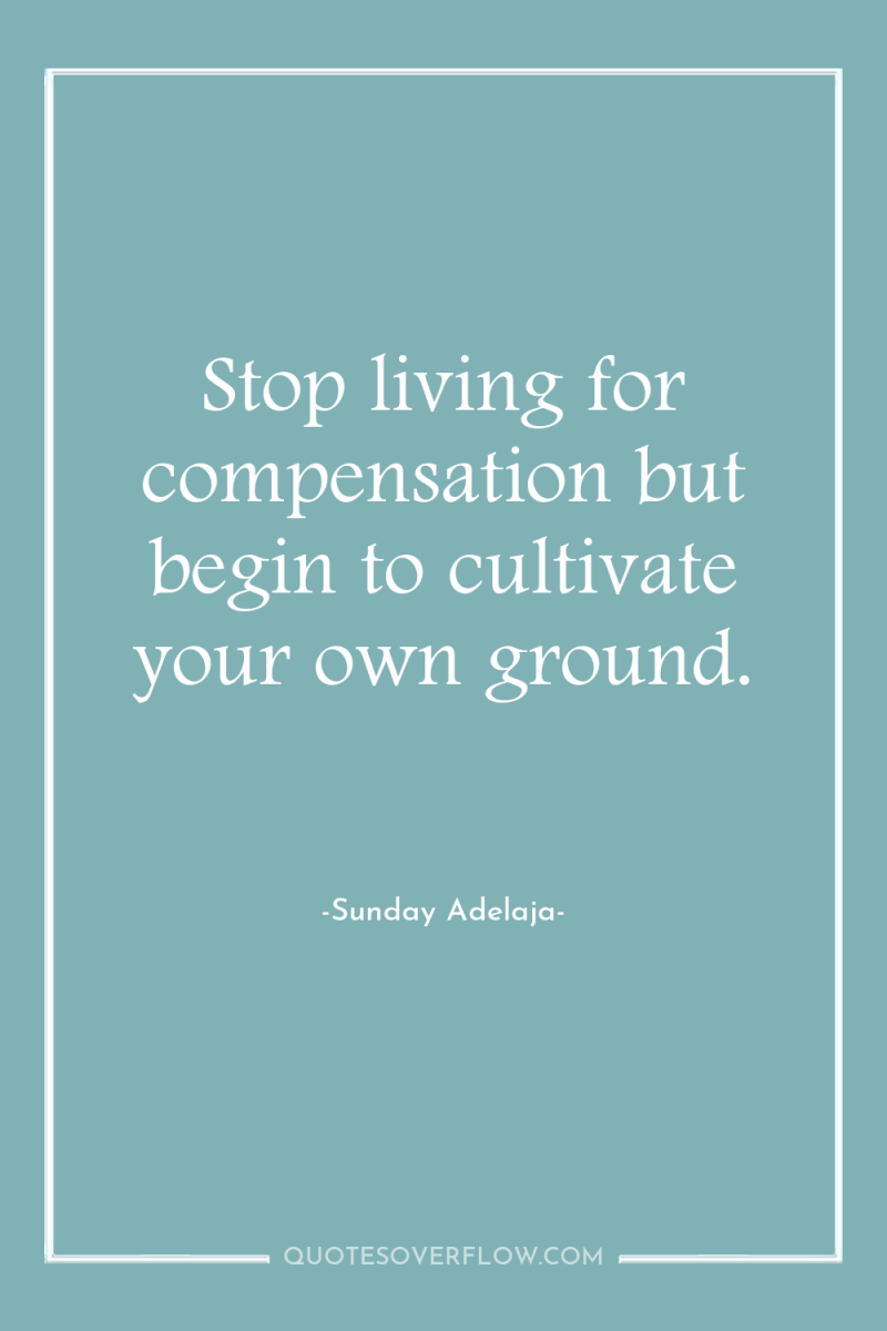 Stop living for compensation but begin to cultivate your own...