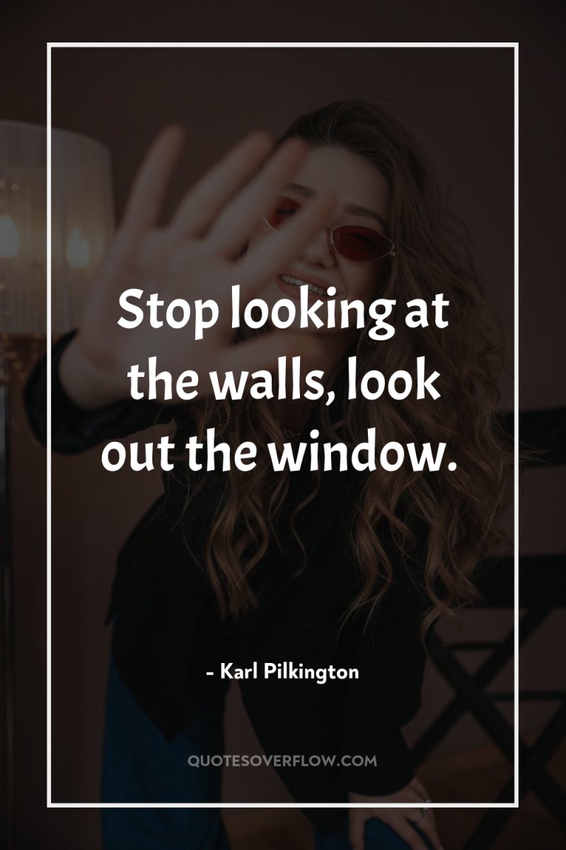 Stop looking at the walls, look out the window. 