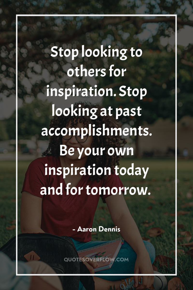 Stop looking to others for inspiration. Stop looking at past...