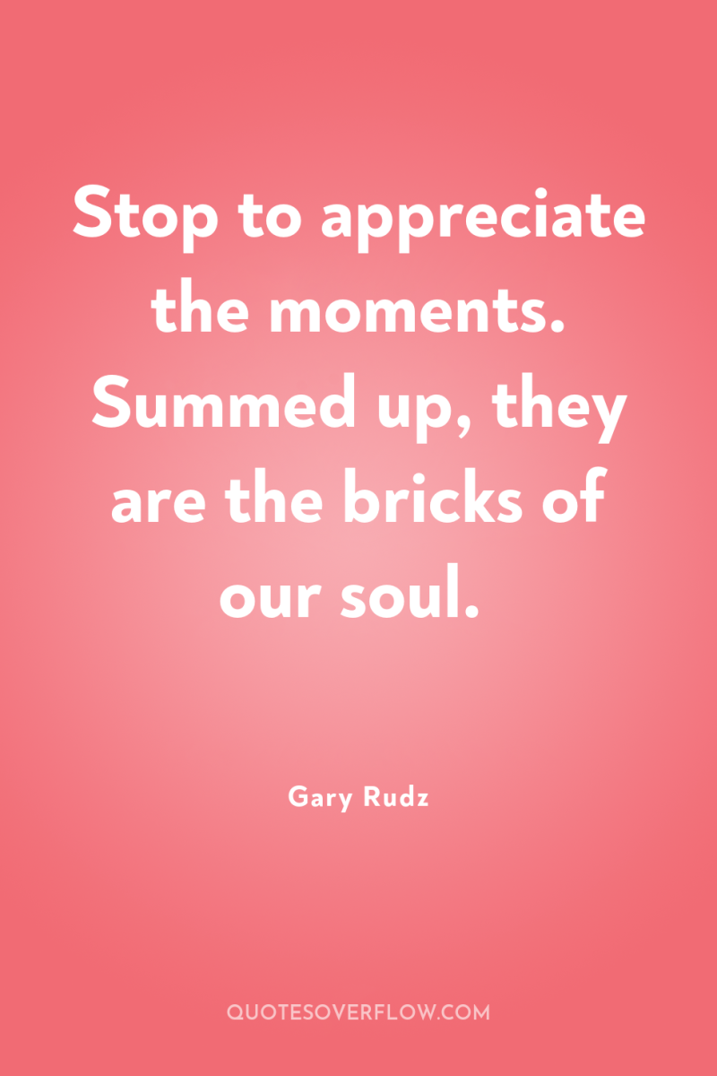 Stop to appreciate the moments. Summed up, they are the...