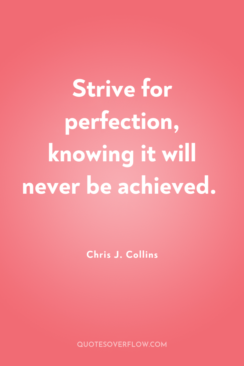 Strive for perfection, knowing it will never be achieved. 