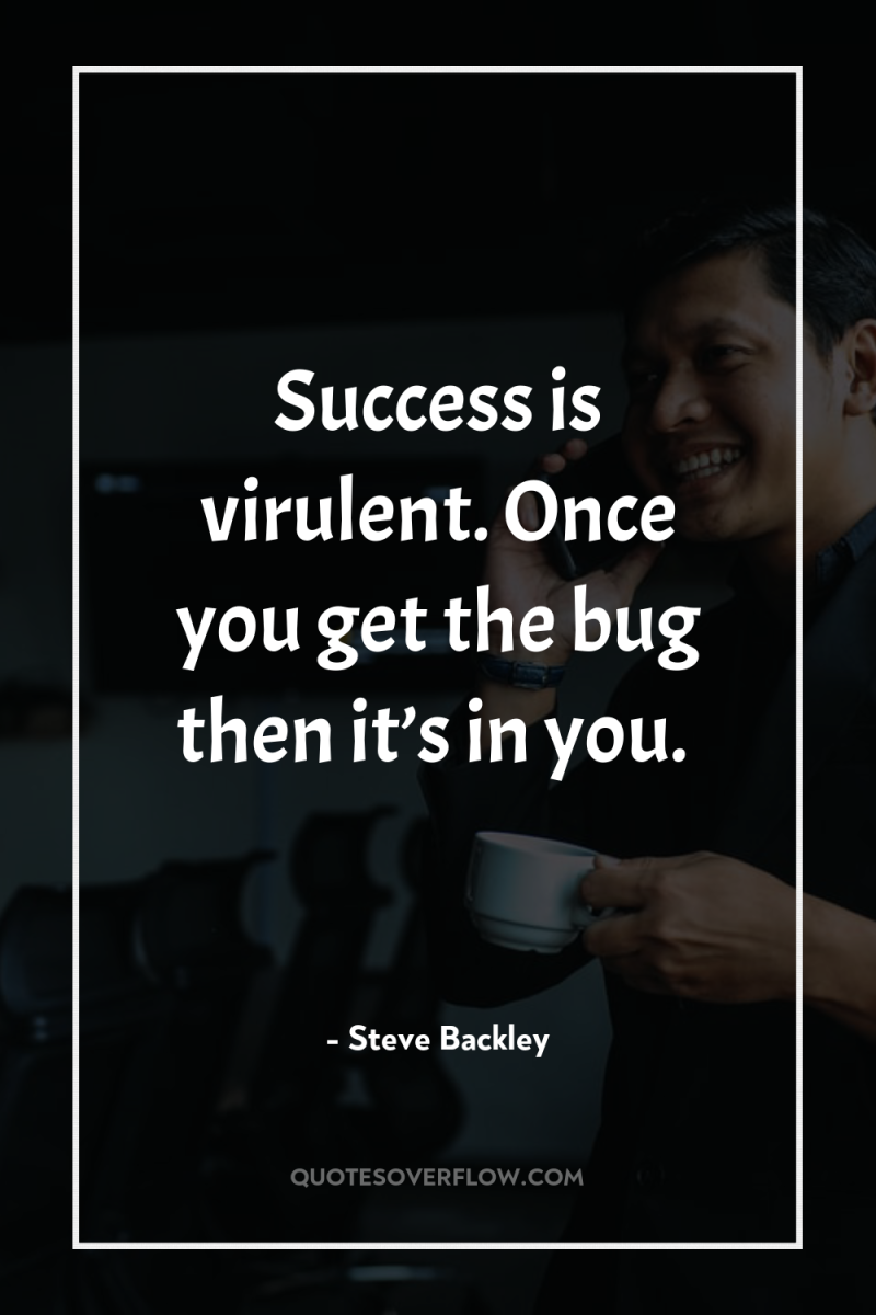 Success is virulent. Once you get the bug then it’s...