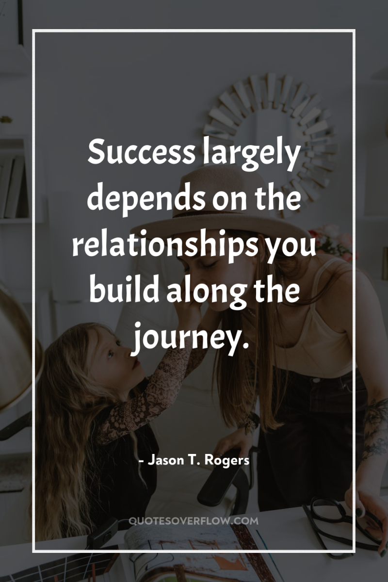 Success largely depends on the relationships you build along the...