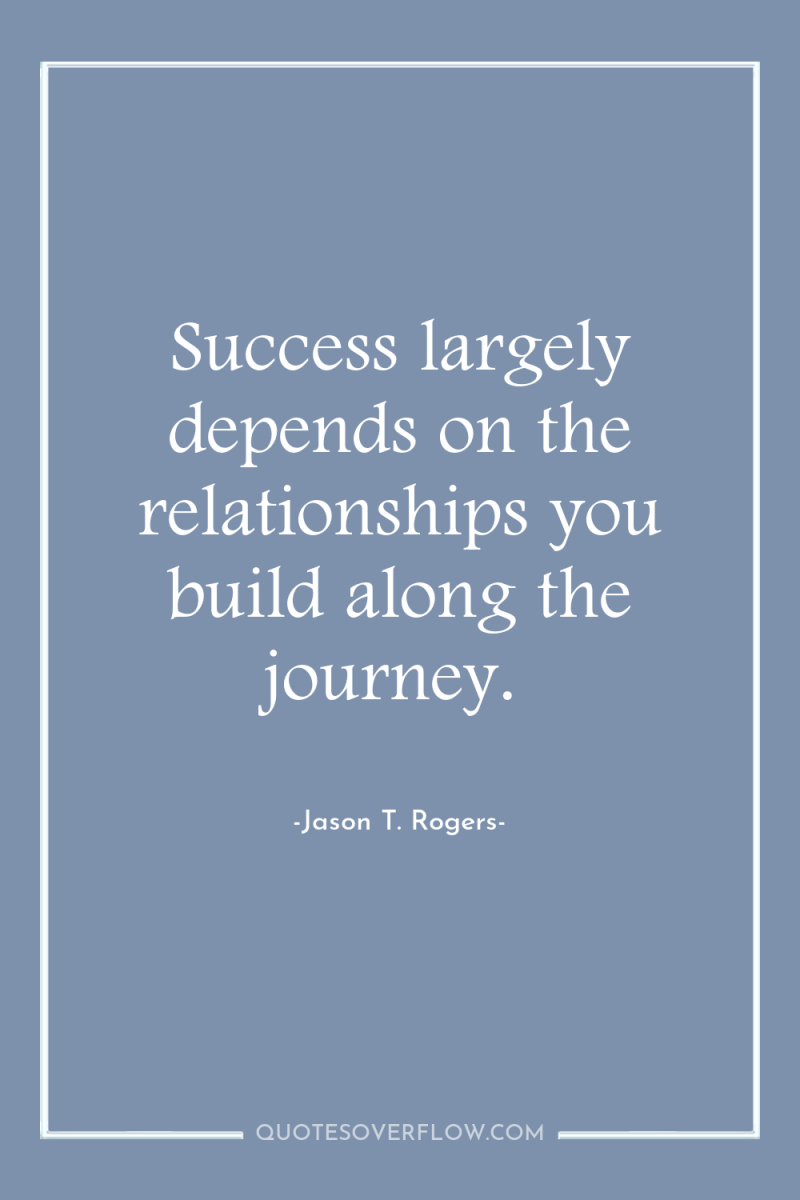 Success largely depends on the relationships you build along the...