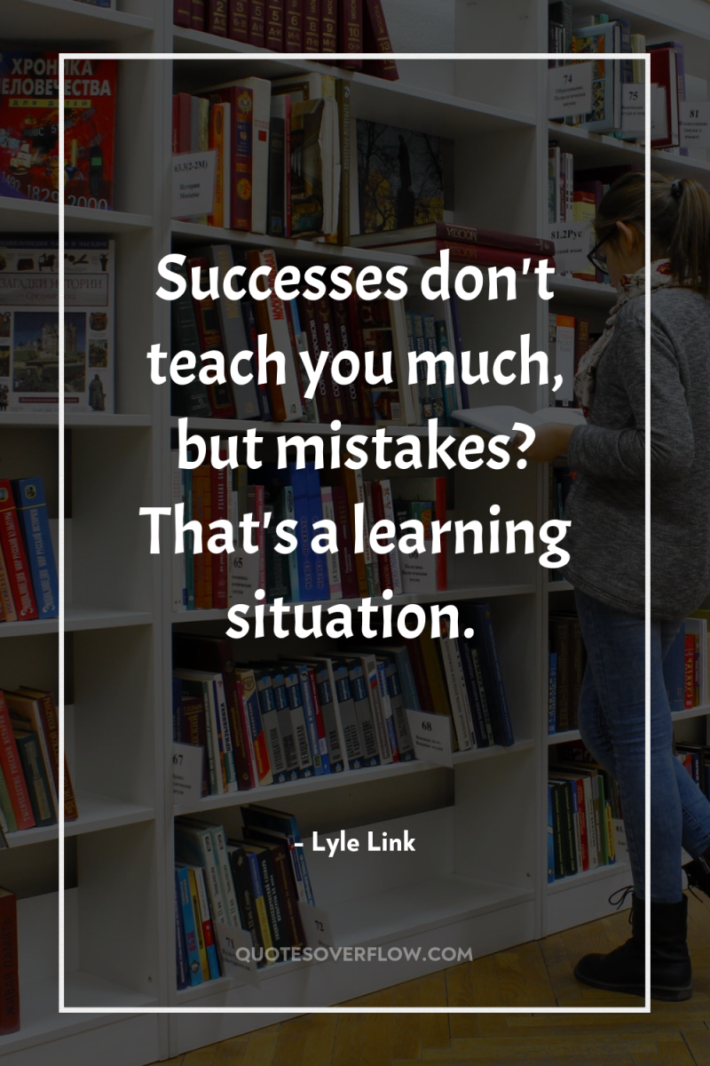 Successes don't teach you much, but mistakes? That's a learning...