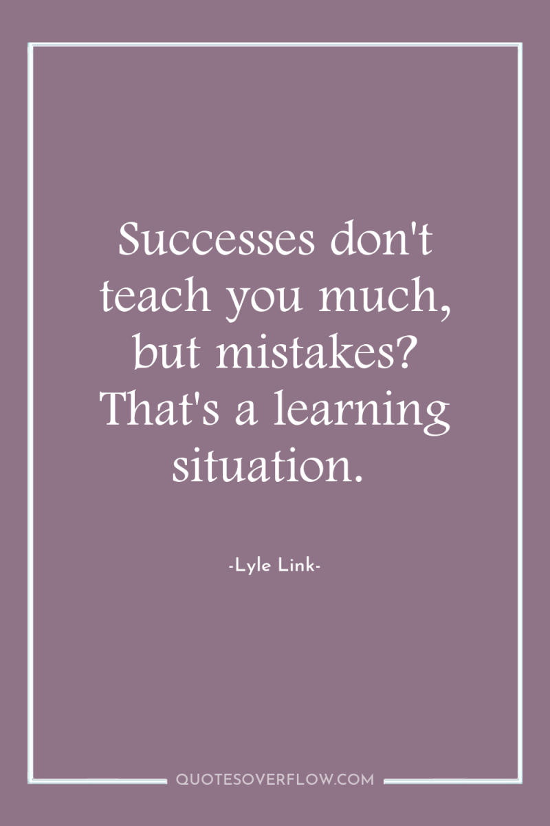 Successes don't teach you much, but mistakes? That's a learning...
